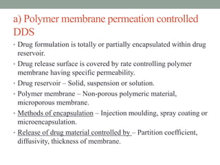 a) Polymer membrane permeation controlled
DDS
• Drug formulation is totally or partially encapsulated within drug
reservoir.
• Drug release surface is covered by rate controlling polymer
membrane having specific permeability.
• Drug reservoir – Solid, suspension or solution.
• Polymer membrane – Non-porous polymeric material,
microporous membrane.
• Methods of encapsulation – Injection moulding, spray coating or
microencapsulation.
• Release of drug material controlled by – Partition coefficient,
diffusivity, thickness of membrane.
 