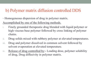 b) Polymer matrix diffusion controlled DDS
• Homogeneous dispersion of drug in polymer matrix.
Accomplished by one of the following methods.
i. Finely grounded therapeutic drug blended with liquid polymer or
high viscous base polymer followed by cross linking of polymer
chains.
ii. Drug solids mixed with rubbery polymer at elevated temperatures.
iii. Drug and polymer dissolved in common solvent followed by
solvent evaporation at elevated temperature.
iv. Release of drug controlled by:- Loading dose, polymer solubility
of drug, Drug diffusivity in polymer matrix.
 