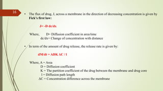 • The flux of drug, J, across a membrane in the direction of decreasing concentration is given by
Fick’s first law:
J= -D dc/dx
Where, D= Diffusion coefficient in area/time
dc/dx= Change of concentration with distance
• In term of the amount of drug release, the release rate is given by:
dM/dt = ADK ΔC / l
Where, A = Area
D = Diffusion coefficient
K = The partition coefficient of the drug between the membrane and drug core
l = Diffusion path length
ΔC = Concentration difference across the membrane
16
 