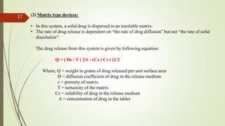 (2) Matrix type devices:
• In this system, a solid drug is dispersed in an insoluble matrix.
• The rate of drug release is dependent on “the rate of drug diffusion” but not “the rate of solid
dissolution”.
The drug release from this system is given by following equation:
Q = [ Dε / T ( 2A - εCs ) Cs t ]1/2
Where, Q = weight in grams of drug released per unit surface area
D = diffusion coefficient of drug in the release medium
ε = porosity of matrix
T = tortuosity of the matrix
Cs = solubility of drug in the release medium
A = concentration of drug in the tablet
17
 