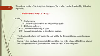 The release profile of the drug from this type of the product can be described by following
equation :
Release rate = AD ( C1 – C2 ) / l
Where,
A = Surface area
D = Diffusion coefficient of the drug through pores
l = Diffusion pathways
C1 = Concentration of drug in cores
C2 = Concentration of drug in dissolution medium
• The fraction of soluble polymer in the coat will be the dominant factor controlling drug
release.
• Such a system has been demonstrated to provide a zero order release of KCl from a tablet
and doing the minimize gastrointestinal irritation effect of this compound.
19
 