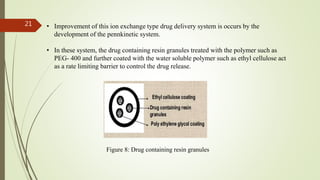 • Improvement of this ion exchange type drug delivery system is occurs by the
development of the pennkinetic system.
• In these system, the drug containing resin granules treated with the polymer such as
PEG- 400 and further coated with the water soluble polymer such as ethyl cellulose act
as a rate limiting barrier to control the drug release.
Figure 8: Drug containing resin granules
21
 