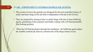 [V] pH – INDEPENDENT CONTROLLED RELEASE SYSTEM:
• This system involves the granules are designed for the oral controlled release of
acidic and basic drugs at the rate that is independent of the ph in the GI tract.
• They are prepared by mixing a basic or acidic drugs with one or more buffering
agents, granulating with excipients and finally coating with a GI fluid permeable
film forming polymer.
• When the GI fluid permeates through the membrane , the buffering agents adjust
the suitable constant ph, there by constant rate of the drugs release occurs.
22
 