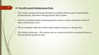 (b) Non effervescent Floating dosage Form:
• This system is prepared from gel forming or swellable cellulose type of hydrocolloids,
polysaccharides, and matrix forming polymer like acrylates.
• After the oral administration, this dosage forms sweiis in contact with gastric fluid and
attain a bulk density of G.I.
• The air entrapped within the swollen matrix imparts buoyancy to dosage form.
• The formed swollen gel – like structure acts as a reservoir and allows sustained release of
drug through the gelatinous mass.
27
 