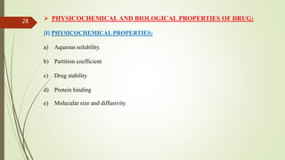  PHYSICOCHEMICAL AND BIOLOGICAL PROPERTIES OF DRUG:
[I] PHYSICOCHEMICAL PROPERTIES:
a) Aqueous solubility.
b) Partition coefficient
c) Drug stability
d) Protein binding
e) Molecular size and diffusivity.
28
 