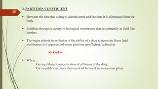 2. PARTITION COEFFICIENT
 Between the time that a drug is administered and the time it is eliminated from the
body.
 It diffuse through a variety of biological membranes that act primarily as lipid like
barriers.
 The major criteria in evolution of the ability of a drug to penetrate these lipid
membranes is it apparent oil-water partition co-efficient, defined as:
K=Co/Cw
 Where,
Co=equilibrium concentration of all forms of the drug.
Cw=equilibrium concentration of all forms of in an aqueous phase.
30
 