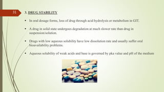 3. DRUG STABILITY
 In oral dosage forms, loss of drug through acid hydrolysis or metabolism in GIT.
 A drug in solid state undergoes degradation at much slower rate than drug in
suspension/solution.
 Drugs with low aqueous solubility have low dissolution rate and usually suffer oral
bioavailability problems.
 Aqueous solubility of weak acids and base is governed by pka value and pH of the medium
31
 