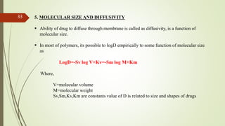 5. MOLECULAR SIZE AND DIFFUSIVITY
 Ability of drug to diffuse through membrane is called as diffusivity, is a function of
molecular size.
 In most of polymers, its possible to logD empirically to some function of molecular size
as
LogD=-Sv log V+Kv=-Sm log M+Km
Where,
V=molecular volume
M=molecular weight
Sv,Sm,Kv,Km are constants value of D is related to size and shapes of drugs
33
 