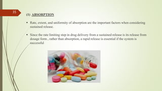 (1) ABSORPTION
 Rate, extent, and uniformity of absorption are the important factors when considering
sustained release.
 Since the rate limiting step in drug delivery from a sustained release is its release from
dosage form , rather than absorption, a rapid release is essential if the system is
successful
35
 