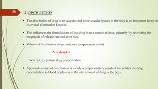 (2) DISTRIBUTION
 The distribution of drug in to vascular and extravascular spaces in the body is an important factor in
its overall elimination kinetics.
 This influences the formulations of that drug in to a sustain release, primarily by restricting the
magnitude of release rate and dose size.
 Volume of distribution obeys only one compartment model
V = dose/Co
Where, Co –plasma drug concentration
 Apparent volume of distribution is merely a propotionately constant that relates the drug
concentration in blood or plasma to the total amount of drug in the body.
36
 