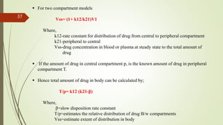  For two compartment models
Vss= (1+ k12/k21)V1
Where,
k12-rate constant for distribution of drug from central to peripheral compartment
k21-peripheral to central
Vss-drug concentration in blood or plasma at steady state to the total amount of
drug
 If the amount of drug in central compartment p, is the known amount of drug in peripheral
compartment T.
 Hence total amount of drug in body can be calculated by;
T/p= k12 (k21-β)
Where,
β=slow disposition rate constant
T/p=estimates the relative distribution of drug B/w compartments
Vss=estimate extent of distribution in body
37
 