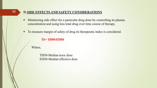 5) SIDE EFFECTS AND SAFETY CONSIDERATIONS
 Minimizing side effect for a particular drug done by controlling its plasma
concentration and using less total drug over time course of therapy.
 To measure margin of safety of drug its therapeutic index is considered.
TI= TD50/ED50
Where,
TD50-Median toxic dose
ED50-Median effective dose
40
 