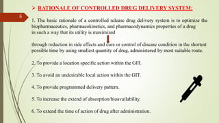  RATIONALE OF CONTROLLED DRUG DELIVERY SYSTEM:
1. The basic rationale of a controlled release drug delivery system is to optimize the
biopharmaceutics, pharmacokinetics, and pharmacodynamics properties of a drug
in such a way that its utility is maximized
through reduction in side effects and cure or control of disease condition in the shortest
possible time by using smallest quantity of drug, administered by most suitable route.
2. To provide a location specific action within the GIT.
3. To avoid an undesirable local action within the GIT.
4. To provide programmed delivery pattern.
5. To increase the extend of absorption/bioavailability.
6. To extend the time of action of drug after administration.
6
 