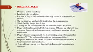 DISADVANTAGES:
1. Decreased system availability
2. Poor invitro-invivo relation
3. Retrieval of drug is difficult in case of toxicity, poison or hyper-sensitivity
reaction.
4. The physician has less flexibility in adjusting the dosage regimen.
5. This is fixed by dosage form design.
6. All drugs are not suitable candidates for controlled release medication.
7. Drugs with long biological half life (e.g. Digoxin-34 hours) are inherently long
acting and thus are viewed as questionable candidates for sustained release
formulations.
8. Drugs with narrow requirements for absorption (e.g. drugs which depend on
position of G1T for optimum absorption are also poor candidates).
9. Drugs like Riboflavin and ferrous salt, which are not effectively absorbed in
lower intestine are poor candidates.
10. Drugs which are having very short half life (Furosemide) are not suitable
candidates.
8
 