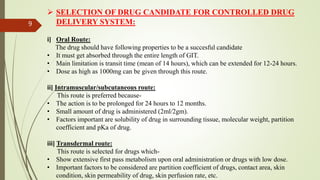  SELECTION OF DRUG CANDIDATE FOR CONTROLLED DRUG
DELIVERY SYSTEM:
i] Oral Route:
The drug should have following properties to be a succesful candidate
• It must get absorbed through the entire length of GIT.
• Main limitation is transit time (mean of 14 hours), which can be extended for 12-24 hours.
• Dose as high as 1000mg can be given through this route.
ii] Intramuscular/subcutaneous route:
This route is preferred because-
• The action is to be prolonged for 24 hours to 12 months.
• Small amount of drug is administered (2ml/2gm).
• Factors important are solubility of drug in surrounding tissue, molecular weight, partition
coefficient and pKa of drug.
iii] Transdermal route:
This route is selected for drugs which-
• Show extensive first pass metabolism upon oral administration or drugs with low dose.
• Important factors to be considered are partition coefficient of drugs, contact area, skin
condition, skin permeability of drug, skin perfusion rate, etc.
9
 