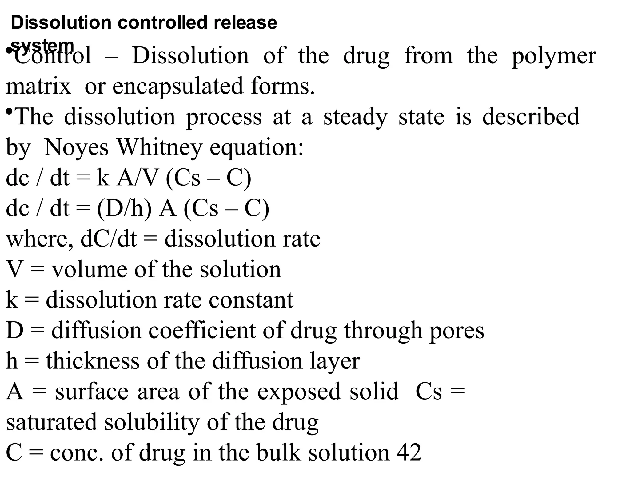 •Control – Dissolution of the drug from the polymer
matrix or encapsulated forms.
•The dissolution process at a steady state is described
by Noyes Whitney equation:
dc / dt = k A/V (Cs – C)
dc / dt = (D/h) A (Cs – C)
where, dC/dt = dissolution rate
V = volume of the solution
k = dissolution rate constant
D = diffusion coefficient of drug through pores
h = thickness of the diffusion layer
A = surface area of the exposed solid Cs =
saturated solubility of the drug
C = conc. of drug in the bulk solution 42
Dissolution controlled release
system
 