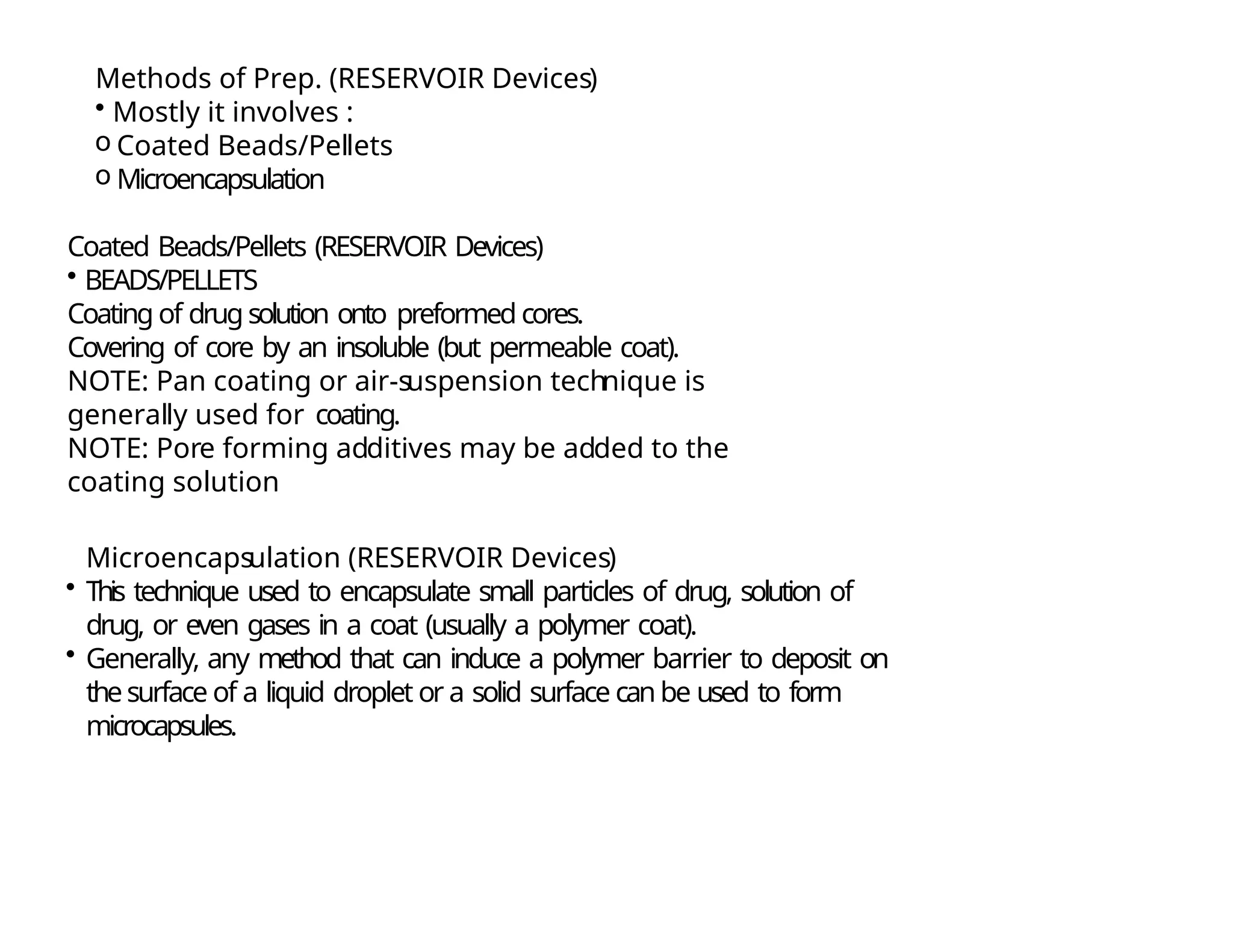 Methods of Prep. (RESERVOIR Devices)
• Mostly it involves :
o Coated Beads/Pellets
o Microencapsulation
Coated Beads/Pellets (RESERVOIR Devices)
• BEADS/PELLETS
Coating of drug solution onto preformed cores.
Covering of core by an insoluble (but permeable coat).
NOTE: Pan coating or air-suspension technique is
generally used for coating.
NOTE: Pore forming additives may be added to the
coating solution
Microencapsulation (RESERVOIR Devices)
• This technique used to encapsulate small particles of drug, solution of
drug, or even gases in a coat (usually a polymer coat).
• Generally, any method that can induce a polymer barrier to deposit on
thesurface of a liquid droplet or a solid surface can be used to form
microcapsules.
 