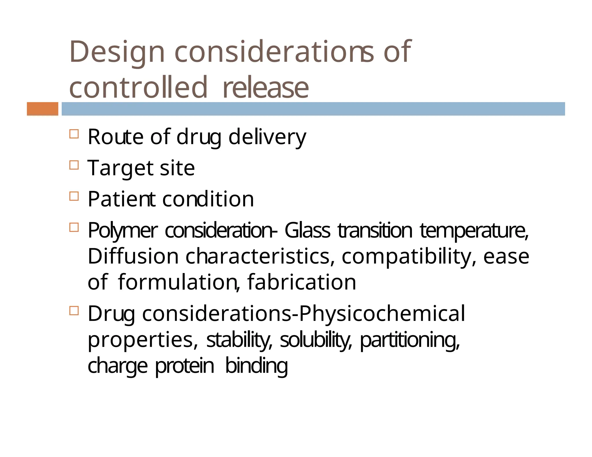 Design considerations of
controlled release
 Route of drug delivery
 Target site
 Patient condition
 Polymer consideration- Glass transition temperature,
Diffusion characteristics, compatibility, ease
of formulation, fabrication
 Drug considerations-Physicochemical
properties, stability, solubility, partitioning,
charge protein binding
 