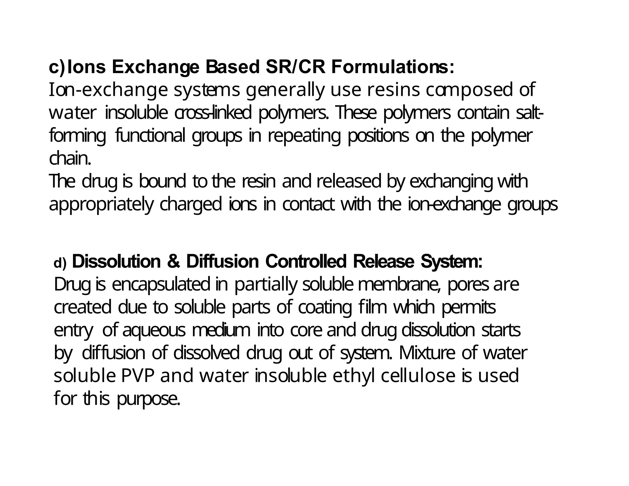c)Ions Exchange Based SR/CR Formulations:
Ion-exchange systems generally use resins composed of
water insoluble cross-linked polymers. These polymers contain salt-
forming functional groups in repeating positions on the polymer
chain.
The drug is bound tothe resin and released by exchanging with
appropriately charged ions in contact with the ion-exchange groups
d) Dissolution & Diffusion Controlled Release System:
Drugis encapsulated in partially soluble membrane, pores are
created due to soluble parts of coating film which permits
entry of aqueous medium into core and drug dissolution starts
by diffusion of dissolved drug out of system. Mixture of water
soluble PVP and water insoluble ethyl cellulose is used
for this purpose.
 