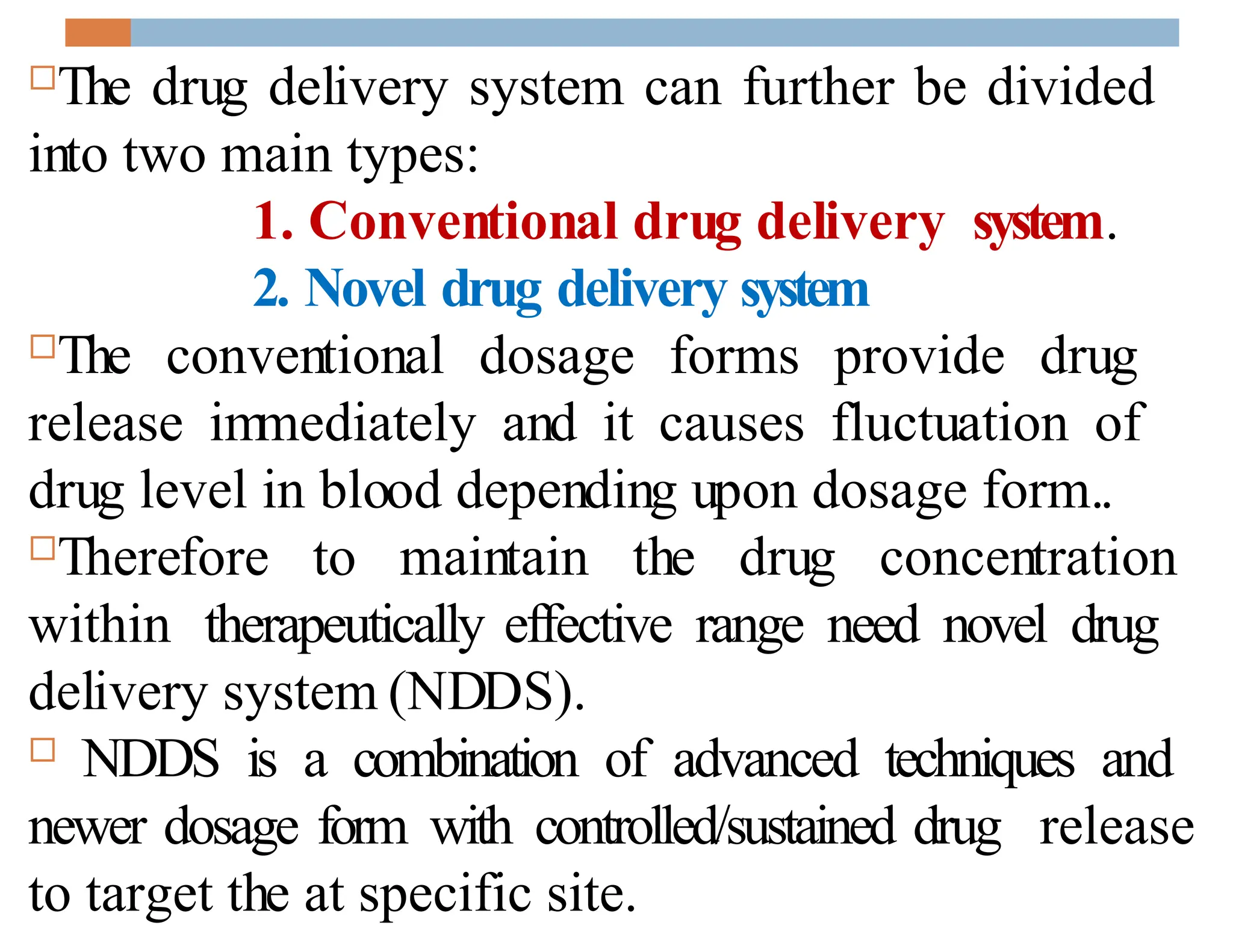 The drug delivery system can further be divided
into two main types:
1. Conventional drug delivery system.
2. Novel drug delivery system
The conventional dosage forms provide drug
release im
mediately and it causes fluctuation of
drug level in blood depending upon dosage form..
Therefore to maintain the drug concentration
within therapeutically effective range need novel drug
delivery system (NDDS).
 NDDS is a combination of advanced techniques and
newer dosage form with controlled/sustained drug release
to target the at specific site.
 