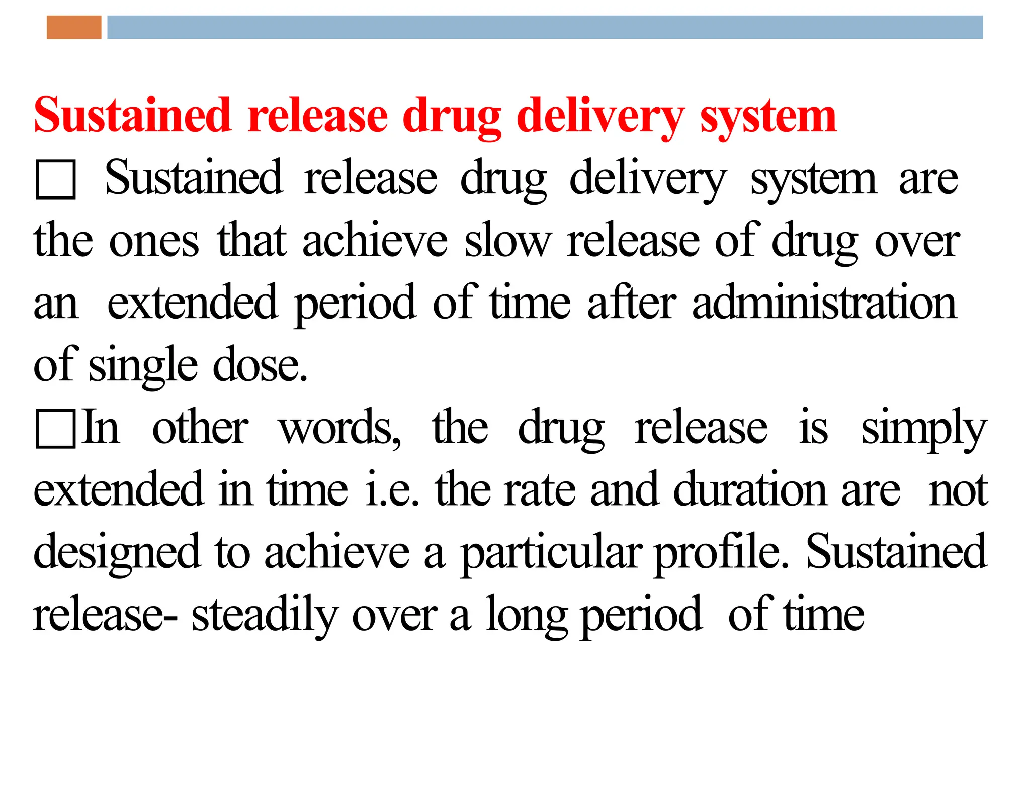 Sustained release drug delivery system
□ Sustained release drug delivery system are
the ones that achieve slow release of drug over
an extended period of time after administration
of single dose.
□In other words, the drug release is simply
extended in time i.e. the rate and duration are not
designed to achieve a particular profile. Sustained
release- steadily over a long period of time
 