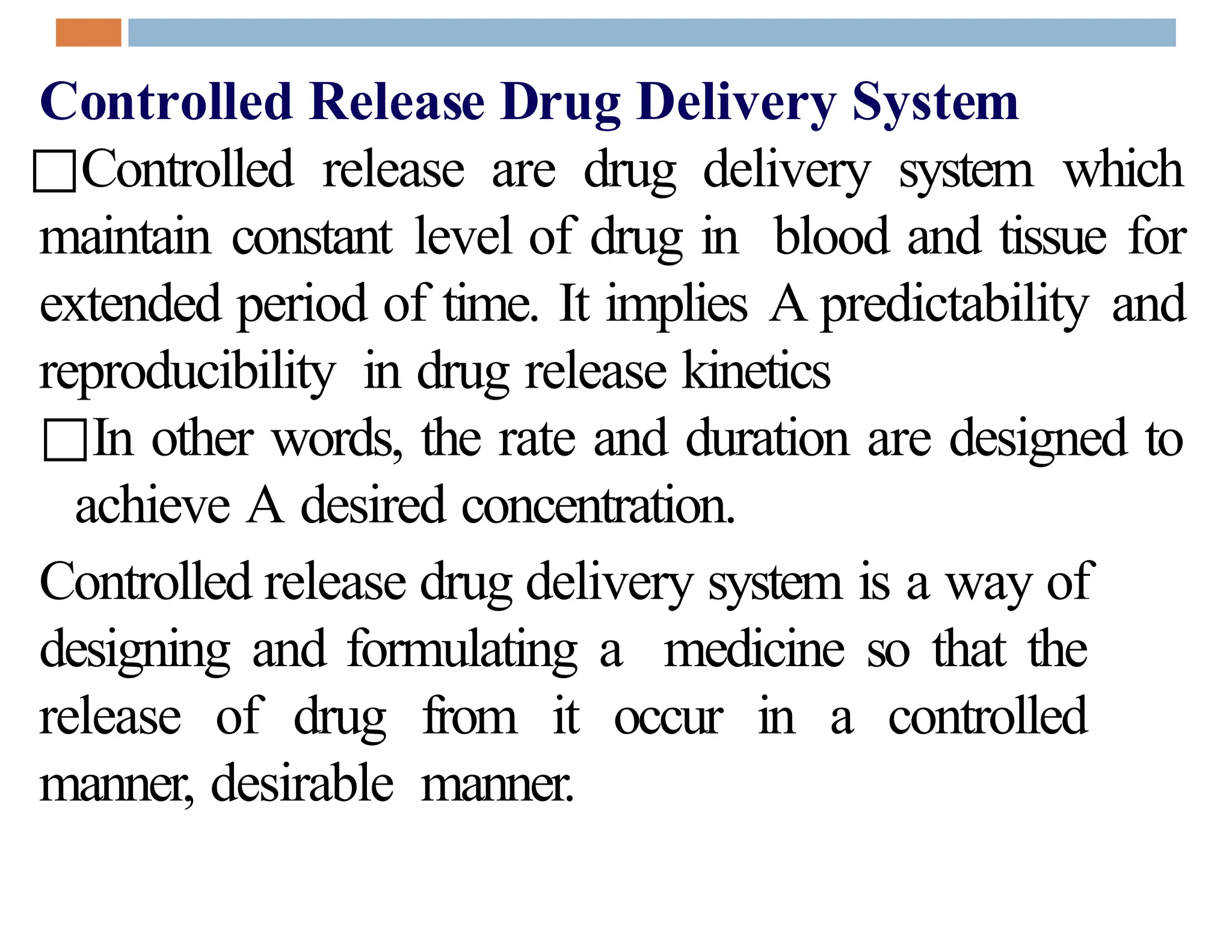 Controlled Release Drug Delivery System
□Controlled release are drug delivery system which
maintain constant level of drug in blood and tissue for
extended period of time. It implies A predictability and
reproducibility in drug release kinetics
□In other words, the rate and duration are designed to
achieve A desired concentration.
Controlled release drug delivery system is a way of
designing and formulating a medicine so that the
release of drug from it occur in a controlled
manner, desirable manner.
 