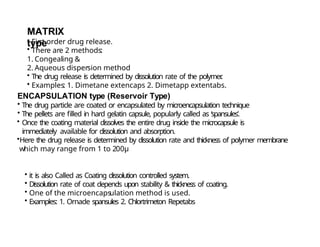 MATRIX
type
• First order drug release.
• There are 2 methods:
1. Congealing &
2. Aqueous dispersion method
• The drug release is determined by dissolution rate of the polymer
.
• Examples: 1. Dimetane extencaps 2. Dimetapp extentabs.
ENCAPSULATION type (Reservoir Type)
• The drug particle are coated or encapsulated by microencapsulation technique
• The pellets are filled in hard gelatin capsule, popularly called as ‘spansules’.
• Once the coating material dissolves the entire drug inside the microcapsule is
immediately available for dissolution and absorption.
•Here the drug release is determined by dissolution rate and thickness of polymer membrane
which may range from 1 to 200μ
• it is also Called as Coating dissolution controlled system.
• Dissolution rate of coat depends upon stability & thickness of coating.
• One of the microencapsulation method is used.
• Examples: 1. Ornade spansules 2. Chlortrimeton Repetabs
 