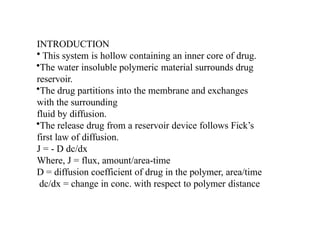 INTRODUCTION
• This system is hollow containing an inner core of drug.
•The water insoluble polymeric material surrounds drug
reservoir.
•The drug partitions into the membrane and exchanges
with the surrounding
fluid by diffusion.
•The release drug from a reservoir device follows Fick’s
first law of diffusion.
J = - D dc/dx
Where, J = flux, amount/area-time
D = diffusion coefficient of drug in the polymer, area/time
dc/dx = change in conc. with respect to polymer distance
 
