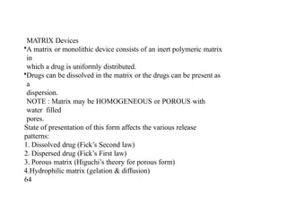 MATRIX Devices
•A matrix or monolithic device consists of an inert polymeric matrix
in
which a drug is uniformly distributed.
•Drugs can be dissolved in the matrix or the drugs can be present as
a
dispersion.
NOTE : Matrix may be HOMOGENEOUS or POROUS with
water filled
pores.
State of presentation of this form affects the various release
patterns:
1. Dissolved drug (Fick’s Second law)
2. Dispersed drug (Fick’s First law)
3. Porous matrix (Higuchi’s theory for porous form)
4.Hydrophilic matrix (gelation & diffusion)
64
 