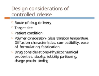 Design considerations of
controlled release
 Route of drug delivery
 Target site
 Patient condition
 Polymer consideration- Glass transition temperature,
Diffusion characteristics, compatibility, ease
of formulation, fabrication
 Drug considerations-Physicochemical
properties, stability, solubility, partitioning,
charge protein binding
 