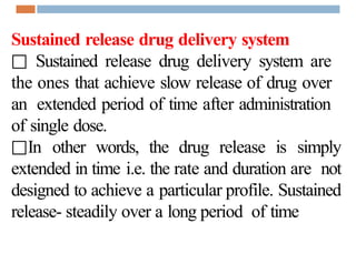 Sustained release drug delivery system
□ Sustained release drug delivery system are
the ones that achieve slow release of drug over
an extended period of time after administration
of single dose.
□In other words, the drug release is simply
extended in time i.e. the rate and duration are not
designed to achieve a particular profile. Sustained
release- steadily over a long period of time
 