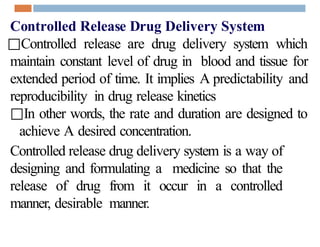 Controlled Release Drug Delivery System
□Controlled release are drug delivery system which
maintain constant level of drug in blood and tissue for
extended period of time. It implies A predictability and
reproducibility in drug release kinetics
□In other words, the rate and duration are designed to
achieve A desired concentration.
Controlled release drug delivery system is a way of
designing and formulating a medicine so that the
release of drug from it occur in a controlled
manner, desirable manner.
 