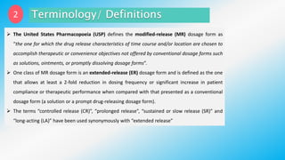 2
 The United States Pharmacopoeia (USP) defines the modified-release (MR) dosage form as
“the one for which the drug release characteristics of time course and/or location are chosen to
accomplish therapeutic or convenience objectives not offered by conventional dosage forms such
as solutions, ointments, or promptly dissolving dosage forms”.
 One class of MR dosage form is an extended-release (ER) dosage form and is defined as the one
that allows at least a 2-fold reduction in dosing frequency or significant increase in patient
compliance or therapeutic performance when compared with that presented as a conventional
dosage form (a solution or a prompt drug-releasing dosage form).
 The terms “controlled release (CR)”, “prolonged release”, “sustained or slow release (SR)” and
“long-acting (LA)” have been used synonymously with “extended release”
 