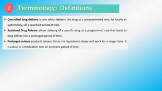 2
 Controlled drug delivery is one which delivers the drug at a predetermined rate, for locally or
systemically, for a specified period of time.
 Sustained Drug Release allows delivery of a specific drug at a programmed rate that leads to
drug delivery for a prolonged period of time.
 Prolonged-release products release the active ingredients slowly and work for a longer time. It
is a dose of a medication over an extended period of time
 