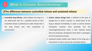 1
The difference between controlled release and sustained release
 Controlled drug delivery- which delivers the drug at a
pre determined rate for a specified period of time.
Controlled release is perfectly zero order release that is
the drug release over time irrespective of
concentration.
 Sustain release dosage form- is defined as the type of
dosage form in which a portion i.e. (initial dose) of the
drug is released immediately, in order to achieve desired
therapeutic response more promptly, and the
remaining(maintenance dose) is then released slowly
there by achieving a therapeutic level which is prolonged,
but not maintained constant.
 Sustained release implies slow release of the drug over a
time period. It may or may not be controlled release.
 