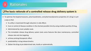 The basic rationale of a controlled release drug delivery system is
 To optimize the biopharmaceutics, pharmacokinetics, and pharmacodynamics properties of a drug in such
a way so that
 Its utility is maximized through reduction in side effects
 Cure or control of disease condition in the shortest possible time by using smallest quantity of drug,
 Administered by most suitable route.
 The immediate release drug delivery system lacks some features like dose maintenance, controlled
release rate and site targeting.
 achieve prolong therapeutic effect.
 predictability in drug release kinetics.
 Deliver the drug at pre determined rate, locally or systematically.
3
 