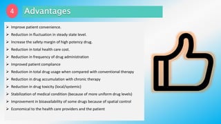 4
 Improve patient convenience.
 Reduction in fluctuation in steady state level.
 Increase the safety margin of high potency drug.
 Reduction in total health care cost.
 Reduction in frequency of drug administration
 Improved patient compliance
 Reduction in total drug usage when compared with conventional therapy
 Reduction in drug accumulation with chronic therapy
 Reduction in drug toxicity (local/systemic)
 Stabilization of medical condition (because of more uniform drug levels)
 Improvement in bioavailability of some drugs because of spatial control
 Economical to the health care providers and the patient
 