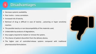 5
 Decrease systemic availability.
 Poor invitro – invivo correlation.
 Increased risk of toxicity.
 Retrieval of drug is difficult in case of toxicity , poisoning or hyper sensitivity
reaction.
 The possible toxicity or non-biocompatibility of the materials used,
 Undesirable by-products of degradation,
 Any surgery required to implant or remove the system,
 The chance of patient discomfort from the delivery device,
 The higher cost of controlled-release systems compared with traditional
pharmaceutical formulations
 