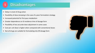 5
 Delay in onset of drug action
 Possibility of dose dumping in the case of a poor formulation strategy
 Increased potential for first pass metabolism
 Greater dependence on GI residence time of dosage form
 Possibility of less accurate dose adjustment in some cases
 Cost per unit dose is higher when compared with conventional doses
 Not all drugs are suitable for formulating into ER dosage form
 