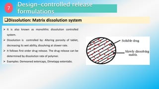 7
Dissolution: Matrix dissolution system
 It is also known as monolithic dissolution controlled
system.
 Dissolution is controlled by: Altering porosity of tablet,
decreasing its wet ability, dissolving at slower rate.
 It follows first order drug release. The drug release can be
determined by dissolution rate of polymer.
 Examples: Demeaned extencaps, Dimetapp extentabs.
 