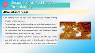 7
Ion exchange Resins
 Ion exchange resins are cross-linked water insoluble polymers carrying
ionizable functional groups.
 These resins are used for taste masking and controlled release system.
 The formulations are developed by embedding the drug molecules in
the ion-exchange resin matrix and this core is then coated with a semi
permeable coating material such as Ethyl Cellulose.
 This system reduced the degradation of drug in GIT. The most widely
used and safe ion-exchange resin is divinylbenzene sulphonate. In
tablet formulations ion-exchange resins have been used as disintegrant.
 