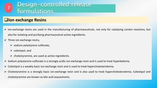 7
Ion exchange Resins
 Ion-exchange resins are used in the manufacturing of pharmaceuticals, not only for catalyzing certain reactions, but
also for isolating and purifying pharmaceutical active ingredients.
 Three ion-exchange resins,
 sodium polystyrene sulfonate,
 colestipol, and
 cholestyramine, are used as active ingredients.
 Sodium polystyrene sulfonate is a strongly acidic ion-exchange resin and is used to treat hyperkalemia.
 Colestipol is a weakly basic ion-exchange resin and is used to treat hypercholesterolemia.
 Cholestyramine is a strongly basic ion-exchange resin and is also used to treat hypercholesterolemia. Colestipol and
cholestyramine are known as bile acid sequestrants.
 
