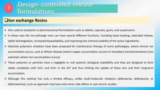 7
Ion exchange Resins
 Also used as excipients in pharmaceutical formulations such as tablets, capsules, gums, and suspensions.
 In these uses the ion-exchange resin can have several different functions, including taste-masking, extended release,
tablet disintegration, increased bioavailability, and improving the chemical stability of the active ingredients.
 Selective polymeric chelators have been proposed for maintenance therapy of some pathologies, where chronic ion
accumulation occurs, such as Wilson disease (where copper accumulation occurs) or hereditary hemochromatosis (iron
overload, where iron accumulation occurs)
 These polymers or particles have a negligible or null systemic biological availability and they are designed to form
stable complexes with Fe2+ and Fe3+ in the GIT and thus limiting the uptake of these ions and their long-term
accumulation.
 Although this method has only a limited efficacy, unlike small-molecular chelators (deferasirox, deferiprone, or
deferoxamine), such an approach may have only minor side effects in sub-chronic studies.
 