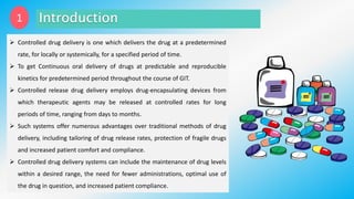 1
 Controlled drug delivery is one which delivers the drug at a predetermined
rate, for locally or systemically, for a specified period of time.
 To get Continuous oral delivery of drugs at predictable and reproducible
kinetics for predetermined period throughout the course of GIT.
 Controlled release drug delivery employs drug-encapsulating devices from
which therapeutic agents may be released at controlled rates for long
periods of time, ranging from days to months.
 Such systems offer numerous advantages over traditional methods of drug
delivery, including tailoring of drug release rates, protection of fragile drugs
and increased patient comfort and compliance.
 Controlled drug delivery systems can include the maintenance of drug levels
within a desired range, the need for fewer administrations, optimal use of
the drug in question, and increased patient compliance.
 