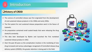 History of CRDD
 The science of controlled release was first originated from the development
of oral sustained release products in the 1940s and early 1950s.
 The first patent for oral sustained release preparation went in the favour of
Lipowski;
 His preparation contained small coated beads that were releasing the drug
slowly & constantly.
 This idea later developed by Blythe and launched the first marketed
sustained release product in 1952.
 Over the past 30 years as the complication involves in the marketing of new
drug increased and various advantages recognized of Controlled release drug
delivery system (CRDDS), the greater attention is being paid in this field.
1
 