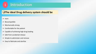 The ideal Drug delivery system should be
 Inert
 Biocompatible
 Mechanically strong
 Comfortable for the patient
 Capable of achieving high drug loading
 Safe from accidental release
 Simple to administer and remove
 Easy to fabricate and sterilize
1
 
