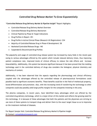 Page 1 
Controlled Drug Release Market To Grow Exponentially 
“Controlled Release Drug Delivery Market & Pipeline Insight” Report Highlights: 
 Controlled Release Drug Delivery Market Overview 
 Controlled Release Drug Delivery Mechanism 
 Clinical Pipeline by Phase & Target Indications 
 Drug Profiles in Report: 451 
 Drug Profile in Active Clinical Phase (Research till Registration): 234 
 Majority of Controlled Release Drug in Phase-II Development: 58 
 Marketed Controlled Release Drugs: 140 
 Suspended & Discontinued Drug Profiles 
The popularity and usage of controlled drug release system has increased by many folds in the recent past 
owing to various advantages offered by this system which include reduced delivery times, thus improving 
patient compliance rate, improved levels of clinical efficacy to reduce the side effects and increase 
bioavailability. Additionally, this system has become significant because it has been proved that the molding 
technology used in the controlled delivery of drugs also considers the biological, physical chemistry and 
mechanics of content. 
Additionally, it has been observed that the aspects regarding the pharmacology and clinical efficiency 
coupled with the advantages offered by the controlled release of pharmaceutical formulations could 
possible lead to significant economic benefits. These benefits could be in the field of intellectual property, 
brand differentiation and promotion. Also, with the increasing trend of transferring the technology to other 
companies could also possibly yield large profits margins for the companies investing in this area. 
The pharma companies, in recent years, have identified many advantages which are offered by the 
controlled drug delivery technology, which is a major driver of this market and reflects the growing need for 
this technology. It is because of these advantages that both the patients and the physicians are striving to 
use more of these systems to transport drugs and deliver them to the exact target tissue so as to improvise 
on the treatment methods of diseases. 
For Report Sample Visit: Controlled Release Drug Delivery Market & Pipeline Insight 
Or Contact: avinash@kuickresearch.com 
