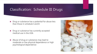 Classification: Schedule III Drugs
 Drug or substance has a potential for abuse less
than those in schedule I and II
 Drug or substance has currently accepted
medical use in the USA
 Abuse of drug or substance may lead to
moderate or low physical dependence or high
psychological dependence
 