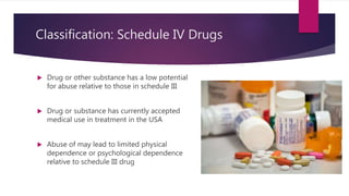 Classification: Schedule IV Drugs
 Drug or other substance has a low potential
for abuse relative to those in schedule III
 Drug or substance has currently accepted
medical use in treatment in the USA
 Abuse of may lead to limited physical
dependence or psychological dependence
relative to schedule III drug
 