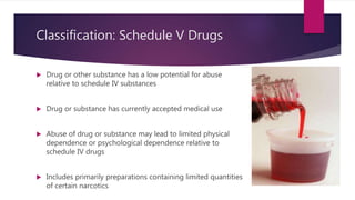 Classification: Schedule V Drugs
 Drug or other substance has a low potential for abuse
relative to schedule IV substances
 Drug or substance has currently accepted medical use
 Abuse of drug or substance may lead to limited physical
dependence or psychological dependence relative to
schedule IV drugs
 Includes primarily preparations containing limited quantities
of certain narcotics
 
